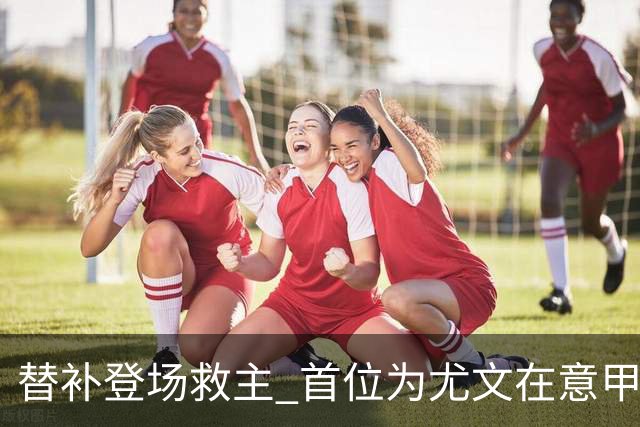 替补登场救主 首位为尤文在意甲进球的01后球员产生